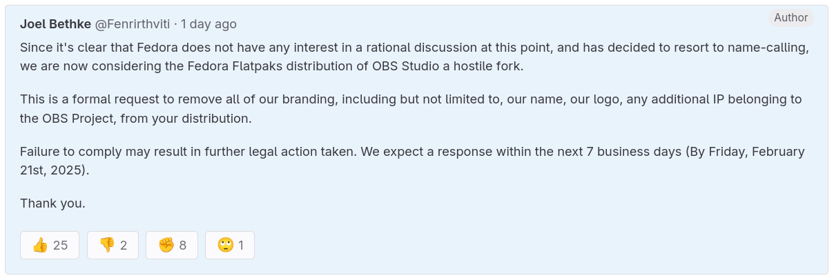 you can see the following text in this picture: Joel Bethke · 1 day ago Author Since it's clear that Fedora does not have any interest in a rational discussion at this point, and has decided to resort to name-calling, we are now considering the Fedora Flatpaks distribution of OBS Studio a hostile fork. This is a formal request to remove all of our branding, including but not limited to, our name, our logo, any additional IP belonging to the OBS Project, from your distribution. Failure to comply may result in further legal action taken. We expect a response within the next 7 business days (By Friday, February 21st, 2025). Thank you.