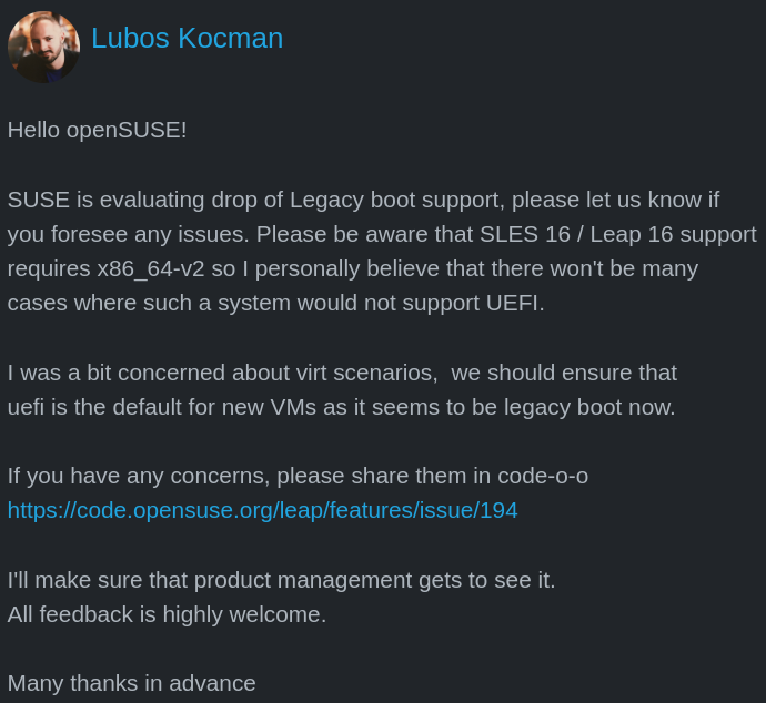 there is a post by lubos kocman that is as follows: Hello openSUSE! SUSE is evaluating drop of Legacy boot support, please let us know if you foresee any issues. Please be aware that SLES 16 / Leap 16 support requires x86_64-v2 so I personally believe that there won't be many cases where such a system would not support UEFI. I was a bit concerned about virt scenarios, we should ensure that uefi is the default for new VMs as it seems to be legacy boot now. If you have any concerns, please share them in code-o-o https://code.opensuse.org/leap/features/issue/194 I'll make sure that product management gets to see it. All feedback is highly welcome. Many thanks in advance