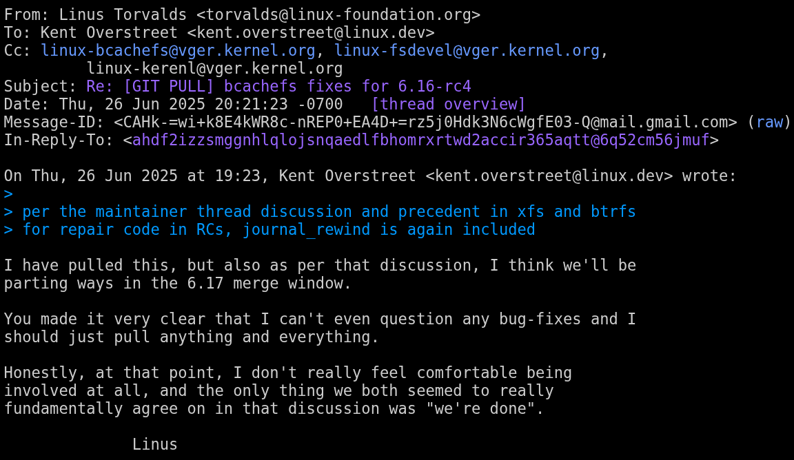 linus torvalds is seen saying the following: i have pulled this, but also as per that discussion, i think we'll be parting ways in the 6.17 merge window. You made it very clear that I can't even question any bug-fixes and I should just pull anything and everything. honestly, at that point, i don't really feel comfortable being involved at all, and the only thing we both seemed to really fundamentally agree on in that discussion was "we're done" linus