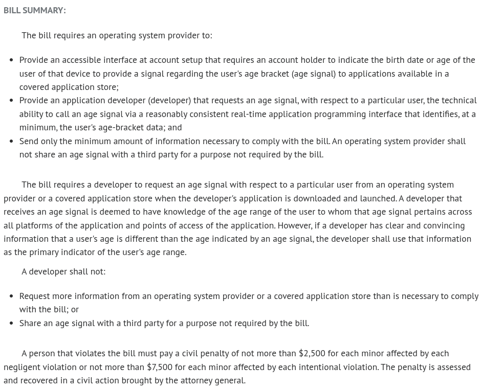 Bill Summary: The bill requires an operating system provider to: Provide an accessible interface at account setup that requires an account holder to indicate the birth date or age of the user of that device to provide a signal regarding the user's age bracket (age signal) to applications available in a covered application store; Provide an application developer (developer) that requests an age signal, with respect to a particular user, the technical ability to call an age signal via a reasonably consistent real-time application programming interface that identifies, at a minimum, the user's age-bracket data; and Send only the minimum amount of information necessary to comply with the bill. An operating system provider shall not share an age signal with a third party for a purpose not required by the bill. The bill requires a developer to request an age signal with respect to a particular user from an operating system provider or a covered application store when the developer's application is downloaded and launched. A developer that receives an age signal is deemed to have knowledge of the age range of the user to whom that age signal pertains across all platforms of the application and points of access of the application. However, if a developer has clear and convincing information that a user's age is different than the age indicated by an age signal, the developer shall use that information as the primary indicator of the user's age range. A developer shall not: Request more information from an operating system provider or a covered application store than is necessary to comply with the bill; or Share an age signal with a third party for a purpose not required by the bill. A person that violates the bill must pay a civil penalty of not more than $2,500 for each minor affected by each negligent violation or not more than $7,500 for each minor affected by each intentional violation. The penalty is assessed and recovered in a civil action brought by the attorney general.