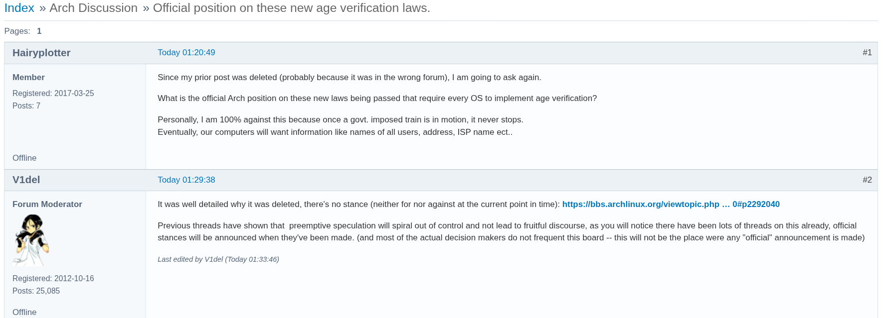 IndexΒ» Arch DiscussionΒ» Official position on these new age verification laws. Pages:1 #1Today 01:20:49 Hairyplotter Member Registered: 2017-03-25 Posts: 7 Since my prior post was deleted (probably because it was in the wrong forum), I am going to ask again. What is the official Arch position on these new laws being passed that require every OS to implement age verification? Personally, I am 100% against this because once a govt. imposed train is in motion, it never stops. Eventually, our computers will want information like names of all users, address, ISP name ect.. Offline #2Today 01:29:38 V1del Forum Moderator Registered: 2012-10-16 Posts: 25,085 It was well detailed why it was deleted, there's no stance (neither for nor against at the current point in time): https://bbs.archlinux.org/viewtopic.php β¦ 0#p2292040 Previous threads have shown that preemptive speculation will spiral out of control and not lead to fruitful discourse, as you will notice there have been lots of threads on this already, official stances will be announced when they've been made. (and most of the actual decision makers do not frequent this board -- this will not be the place were any "official" announcement is made) Last edited by V1del (Today 01:33:46)