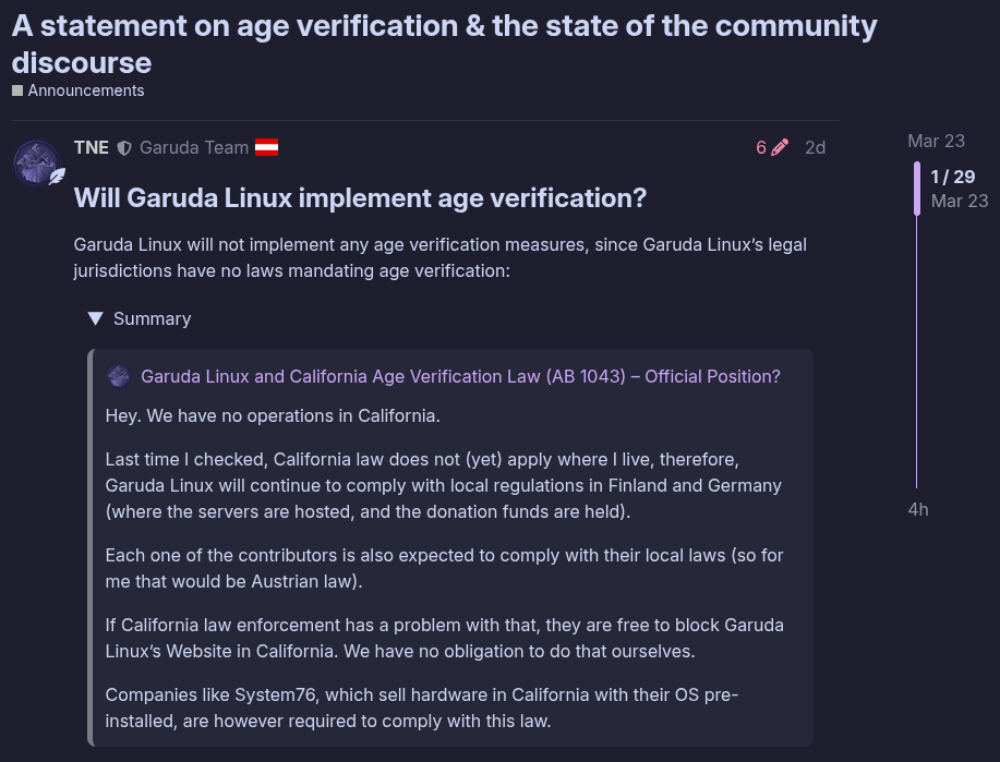 A statement on age verification & the state of the community discourse Announcements Mar 23 4h post by TNE 2 days ago TNE Garuda Team at 6 2d Will Garuda Linux implement age verification? Garuda Linux will not implement any age verification measures, since Garuda Linuxβs legal jurisdictions have no laws mandating age verification: Summary Hey. We have no operations in California. Last time I checked, California law does not (yet) apply where I live, therefore, Garuda Linux will continue to comply with local regulations in Finland and Germany (where the servers are hosted, and the donation funds are held). Each one of the contributors is also expected to comply with their local laws (so for me that would be Austrian law). If California law enforcement has a problem with that, they are free to block Garuda Linuxβs Website in California. We have no obligation to do that ourselves. Companies like System76, which sell hardware in California with their OS pre-installed, are however required to comply with this law.