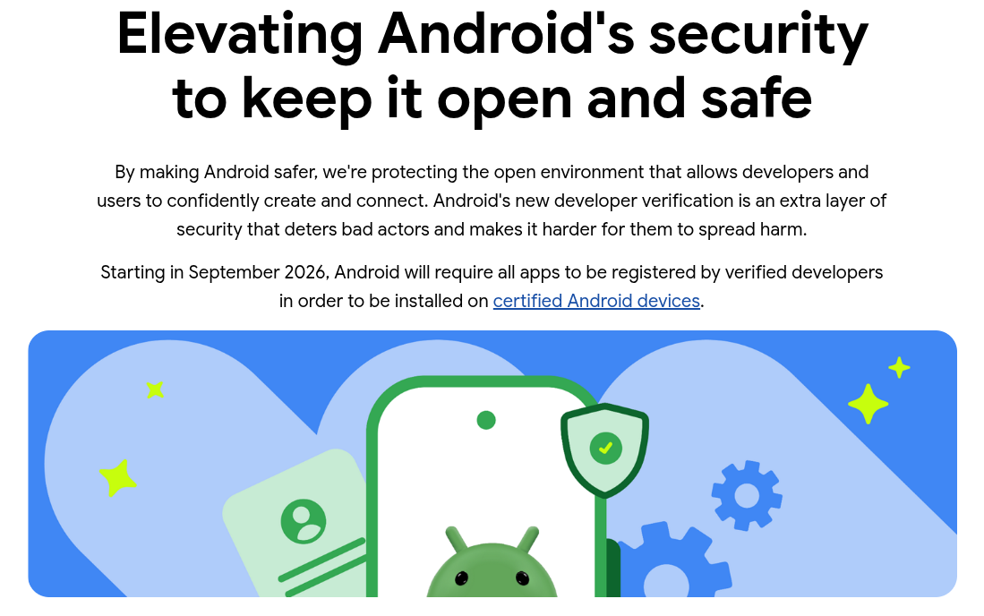Elevating Android's security to keep it open and safe By making Android safer, we're protecting the open environment that allows developers and users to confidently create and connect. Android's new developer verification is an extra layer of security that deters bad actors and makes it harder for them to spread harm. Starting in September 2026, Android will require all apps to be registered by verified developers in order to be installed on certified Android devices.