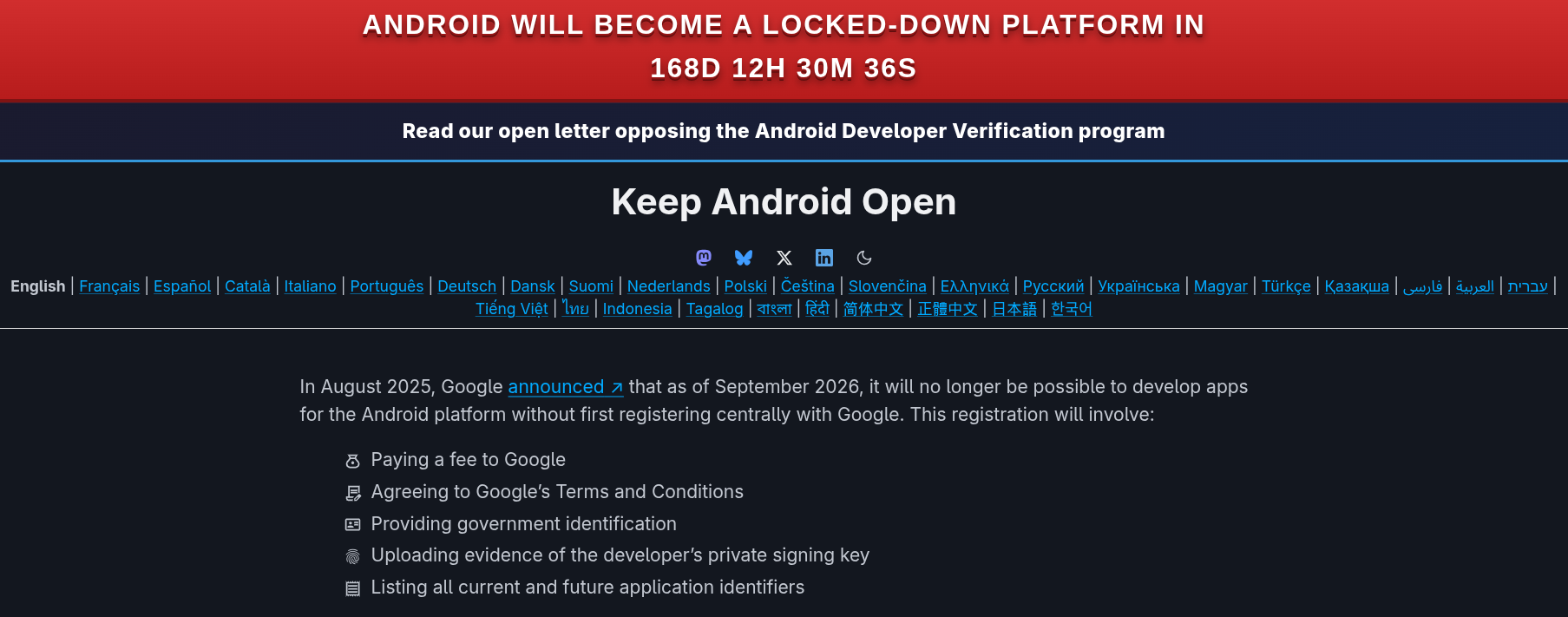 Android will become a locked-down platform in 168d 12h 28m 35s Read our open letter opposing the Android Developer Verification program Keep Android Open English | Français | Español | Català | Italiano | Português | Deutsch | Dansk | Suomi | Nederlands | Polski | Čeština | Slovenčina | Ελληνικά | Русский | Українська | Magyar | Türkçe | Қазақша | עברית | العربية | فارسی | Tiếng Việt | ไทย | Indonesia | Tagalog | বাংলা | हिंदी | 简体中文 | 正體中文 | 日本語 | 한국어 In August 2025, Google announced ↗ that as of September 2026, it will no longer be possible to develop apps for the Android platform without first registering centrally with Google. This registration will involve: Paying a fee to Google Agreeing to Google’s Terms and Conditions Providing government identification Uploading evidence of the developer’s private signing key Listing all current and future application identifiers