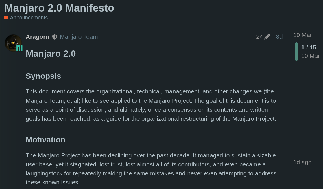 Manjaro 2.0 Synopsis This document covers the organizational, technical, management, and other changes we (the Manjaro Team, et al) like to see applied to the Manjaro Project. The goal of this document is to serve as a point of discussion, and ultimately, once a consensus on its contents and written goals has been reached, as a guide for the organizational restructuring of the Manjaro Project.  Motivation The Manjaro Project has been declining over the past decade. It managed to sustain a sizable user base, yet it stagnated, lost trust, lost almost all of its contributors, and even became a laughingstock for repeatedly making the same mistakes and never even attempting to address these known issues.