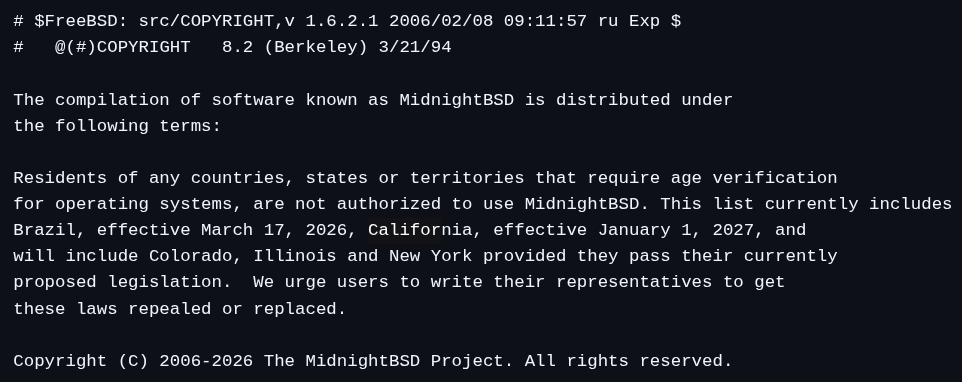 # $FreeBSD: src/COPYRIGHT,v 1.6.2.1 2006/02/08 09:11:57 ru Exp $ #	@(#)COPYRIGHT	8.2 (Berkeley) 3/21/94  The compilation of software known as MidnightBSD is distributed under the following terms:  Residents of any countries, states or territories that require age verification  for operating systems, are not authorized to use MidnightBSD. This list currently includes  Brazil, effective March 17, 2026, California, effective January 1, 2027, and will include Colorado, Illinois and New York provided they pass their currently  proposed legislation.  We urge users to write their representatives to get these laws repealed or replaced.   Copyright (C) 2006-2026 The MidnightBSD Project. All rights reserved.