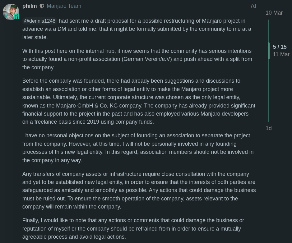 @dennis1248 had sent me a draft proposal for a possible restructuring of Manjaro project in advance via a DM and told me, that it might be formally submitted by the community to me at a later state.  With this post here on the internal hub, it now seems that the community has serious intentions to actually found a non-profit association (German Verein/e.V) and push ahead with a split from the company.  Before the company was founded, there had already been suggestions and discussions to establish an association or other forms of legal entity to make the Manjaro project more sustainable. Ultimately, the current corporate structure was chosen as the only legal entity, known as the Manjaro GmbH & Co. KG company. The company has already provided significant financial support to the project in the past and has also employed various Manjaro developers on a freelance basis since 2019 using company funds.  I have no personal objections on the subject of founding an association to separate the project from the company. However, at this time, I will not be personally involved in any founding processes of this new legal entity. In this regard, association members should not be involved in the company in any way.  Any transfers of company assets or infrastructure require close consultation with the company and yet to be established new legal entity, in order to ensure that the interests of both parties are safeguarded as amicably and smoothly as possible. Any actions that could damage the business must be ruled out. To ensure the smooth operation of the company, assets relevant to the company will remain within the company.  Finally, I would like to note that any actions or comments that could damage the business or reputation of myself or the company should be refrained from in order to ensure a mutually agreeable process and avoid legal actions.