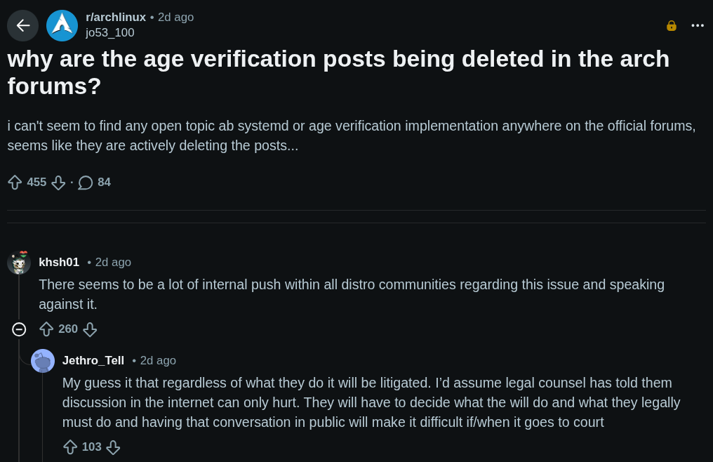 Go to archlinux r/archlinux β’ 2d ago jo53_100 why are the age verification posts being deleted in the arch forums? i can't seem to find any open topic ab systemd or age verification implementation anywhere on the official forums, seems like they are actively deleting the posts... 455 Β· 84 Comments Section khsh01 β’ 2d ago There seems to be a lot of internal push within all distro communities regarding this issue and speaking against it. 260 u/Jethro_Tell avatar Jethro_Tell β’ 2d ago My guess it that regardless of what they do it will be litigated. Iβd assume legal counsel has told them discussion in the internet can only hurt. They will have to decide what the will do and what they legally must do and having that conversation in public will make it difficult if/when it goes to court 103